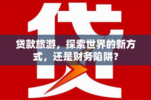 玉井贷款旅游，探索世界的新方式，还是财务陷阱？